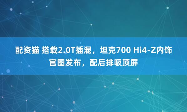 配资猫 搭载2.0T插混，坦克700 Hi4-Z内饰官图发布，配后排吸顶屏