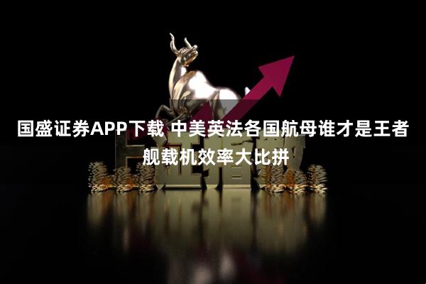 国盛证券APP下载 中美英法各国航母谁才是王者 舰载机效率大比拼
