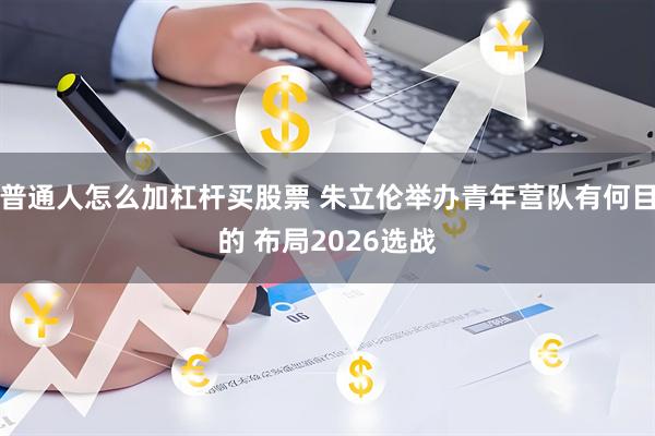 普通人怎么加杠杆买股票 朱立伦举办青年营队有何目的 布局2026选战