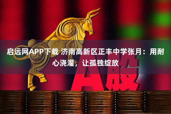 启远网APP下载 济南高新区正丰中学张月：用耐心浇灌，让孤独绽放