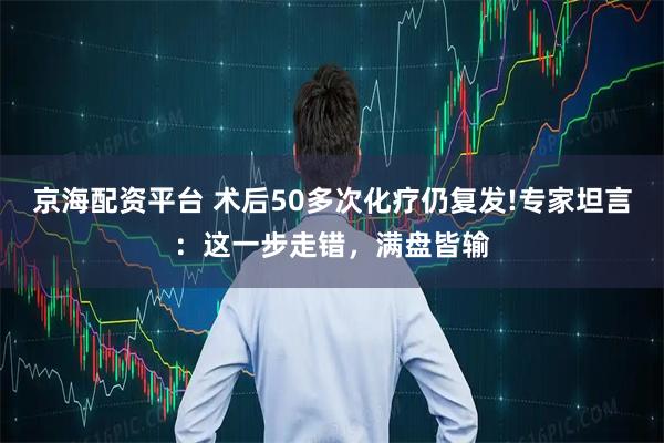 京海配资平台 术后50多次化疗仍复发!专家坦言:这一步走错,满盘皆输