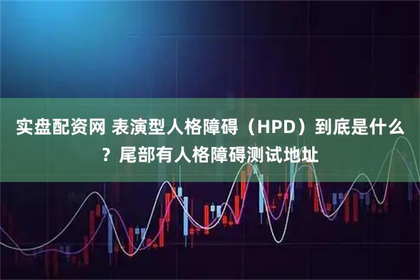 实盘配资网 表演型人格障碍（HPD）到底是什么？尾部有人格障碍测试地址