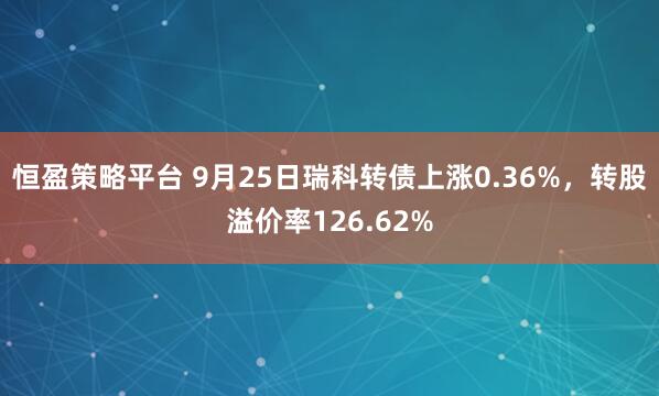 恒盈策略平台 9月25日瑞科转债上涨0.36%，转股溢价率126.62%
