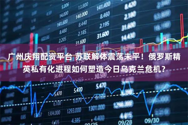 广州庆翔配资平台 苏联解体震荡未平！俄罗斯精英私有化进程如何塑造今日乌克兰危机？