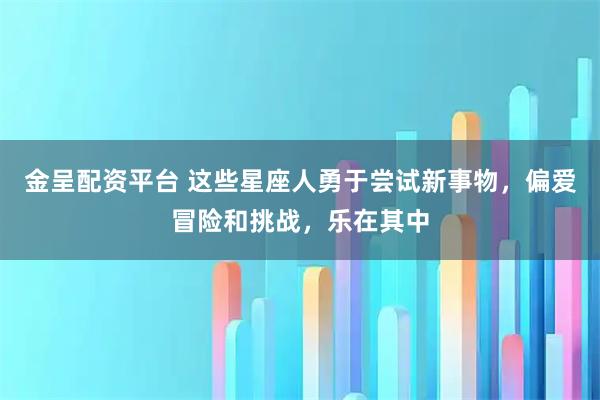 金呈配资平台 这些星座人勇于尝试新事物，偏爱冒险和挑战，乐在其中