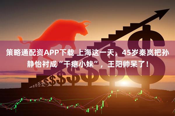 策略通配资APP下载 上海这一天，45岁秦岚把孙静怡衬成“干瘪小妹”，王阳帅呆了！