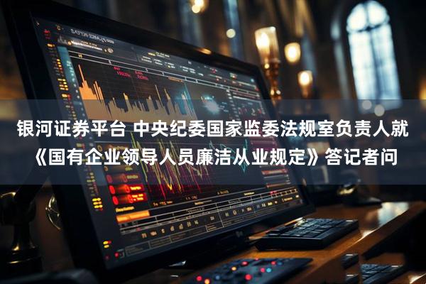银河证券平台 中央纪委国家监委法规室负责人就《国有企业领导人员廉洁从业规定》答记者问