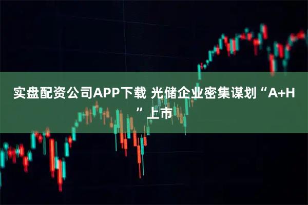 实盘配资公司APP下载 光储企业密集谋划“A+H”上市