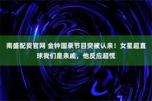 南盛配资官网 金钟国录节目突被认亲！女星超直球我们是亲戚，他反应超慌