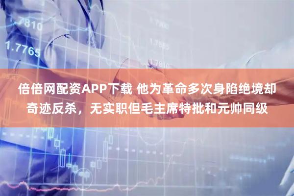 倍倍网配资APP下载 他为革命多次身陷绝境却奇迹反杀，无实职但毛主席特批和元帅同级