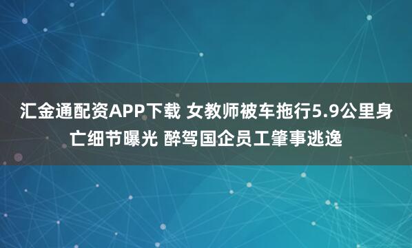 汇金通配资APP下载 女教师被车拖行5.9公里身亡细节曝光 醉驾国企员工肇事逃逸