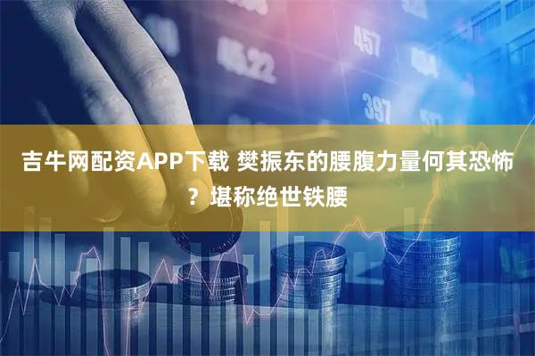 吉牛网配资APP下载 樊振东的腰腹力量何其恐怖？堪称绝世铁腰