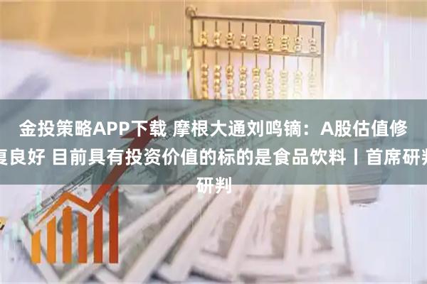 金投策略APP下载 摩根大通刘鸣镝：A股估值修复良好 目前具有投资价值的标的是食品饮料丨首席研判