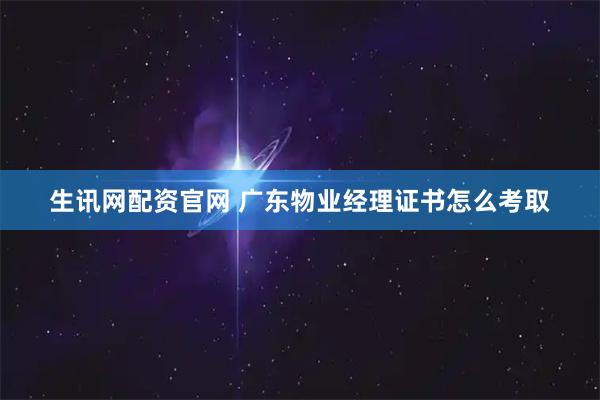 生讯网配资官网 广东物业经理证书怎么考取