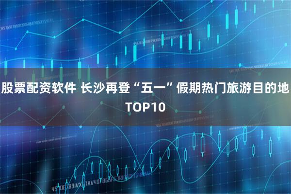 股票配资软件 长沙再登“五一”假期热门旅游目的地TOP10
