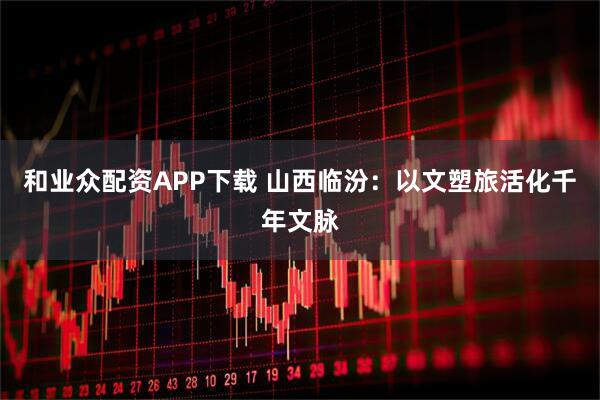 和业众配资APP下载 山西临汾：以文塑旅活化千年文脉