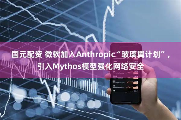 国元配资 微软加入Anthropic“玻璃翼计划”，引入Mythos模型强化网络安全