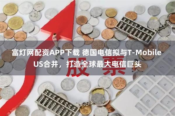 富灯网配资APP下载 德国电信拟与T-Mobile US合并，打造全球最大电信巨头