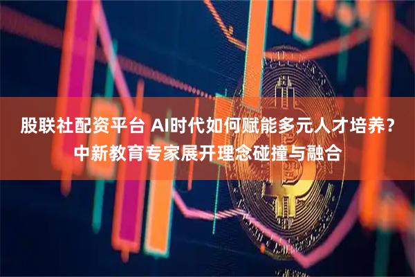 股联社配资平台 AI时代如何赋能多元人才培养？中新教育专家展开理念碰撞与融合