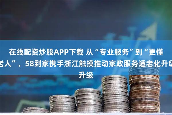 在线配资炒股APP下载 从“专业服务”到“更懂老人”，58到家携手浙江触摸推动家政服务适老化升级