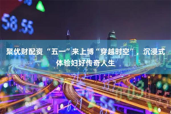 聚优财配资 “五一”来上博“穿越时空”，沉浸式体验妇好传奇人生