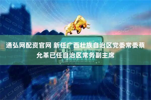 通弘网配资官网 新任广西壮族自治区党委常委蔡允革已任自治区常务副主席