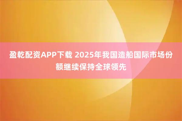 盈乾配资APP下载 2025年我国造船国际市场份额继续保持全球领先