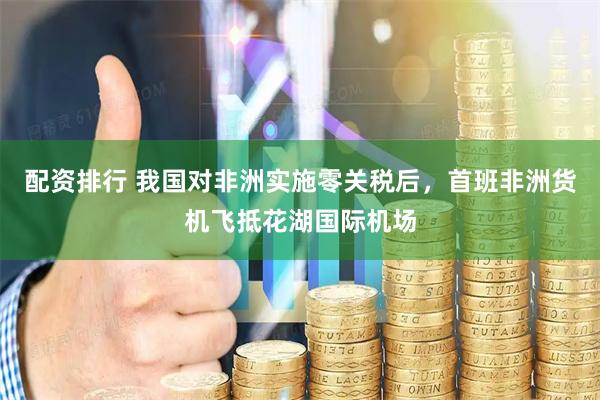 配资排行 我国对非洲实施零关税后，首班非洲货机飞抵花湖国际机场