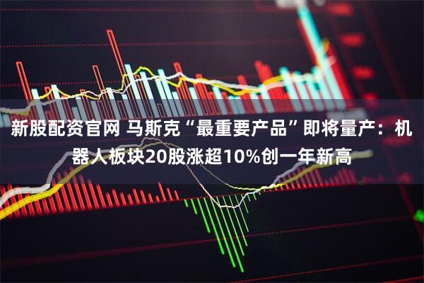 新股配资官网 马斯克“最重要产品”即将量产：机器人板块20股涨超10%创一年新高