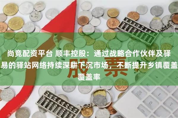 尚竞配资平台 顺丰控股：通过战略合作伙伴及驿加易的驿站网络持续深耕下沉市场，不断提升乡镇覆盖率