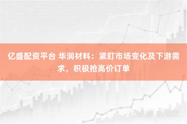 亿盛配资平台 华润材料：紧盯市场变化及下游需求，积极抢高价订单
