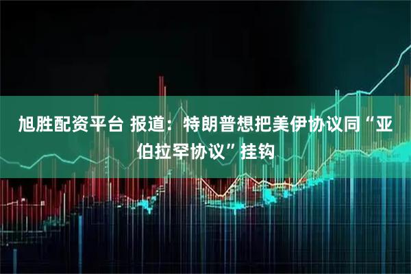 旭胜配资平台 报道：特朗普想把美伊协议同“亚伯拉罕协议”挂钩